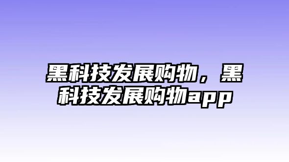 黑科技發(fā)展購(gòu)物，黑科技發(fā)展購(gòu)物app