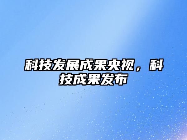 科技發(fā)展成果央視，科技成果發(fā)布