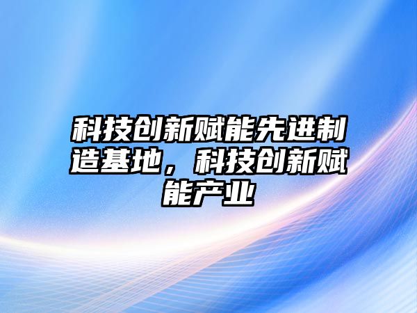 科技創(chuàng)新賦能先進(jìn)制造基地，科技創(chuàng)新賦能產(chǎn)業(yè)